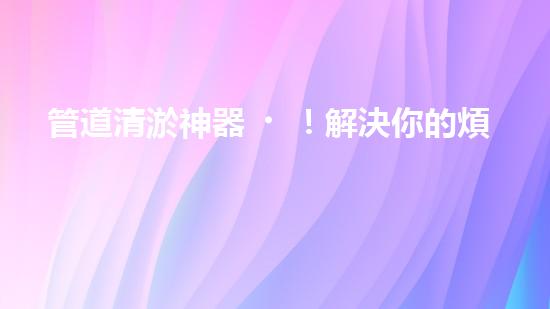 管道清淤神器！解決你的煩惱，輕松暢通無(wú)阻！
